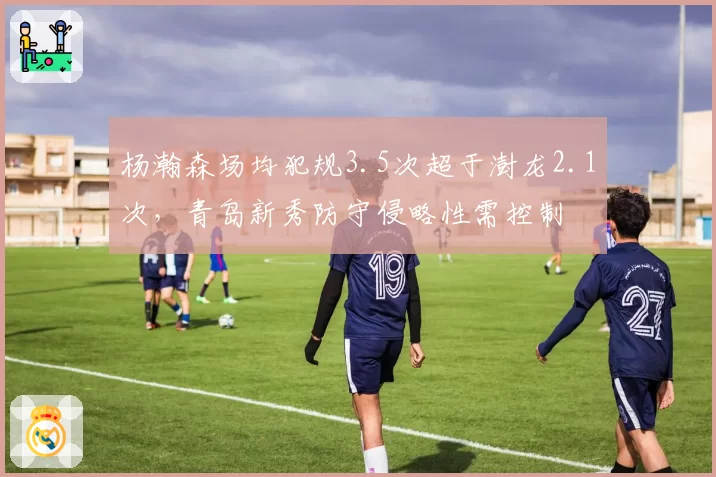杨瀚森场均犯规3.5次超于澍龙2.1次,青岛新秀防守侵略性需控制