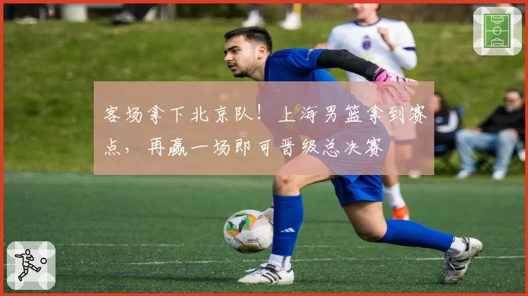 客场拿下北京队！上海男篮拿到赛点，再赢一场即可晋级总决赛