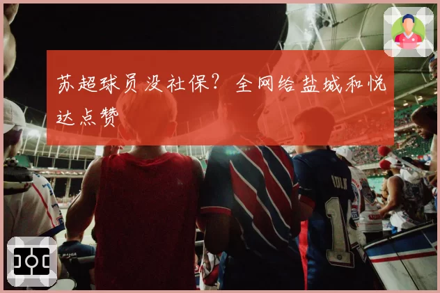 苏超球员没社保？全网给盐城和悦达点赞
