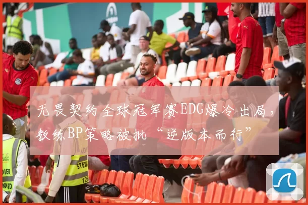 无畏契约全球冠军赛EDG爆冷出局,教练BP策略被批“逆版本而行”