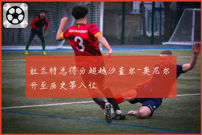 杜兰特总得分超越沙奎尔-奥尼尔 升至历史第八位