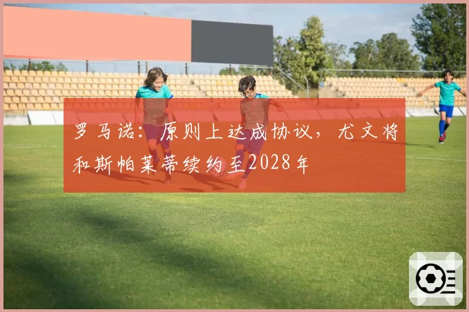 罗马诺:原则上达成协议,尤文将和斯帕莱蒂续约至2028年