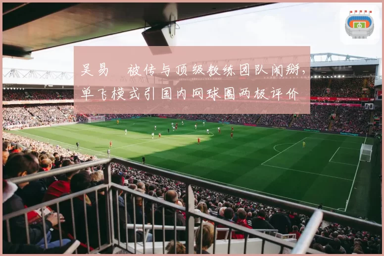 吴易昺被传与顶级教练团队闹掰,单飞模式引国内网球圈两极评价