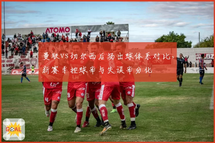 曼联vs切尔西后场出球体系对比,新赛季控球率与失误率分化