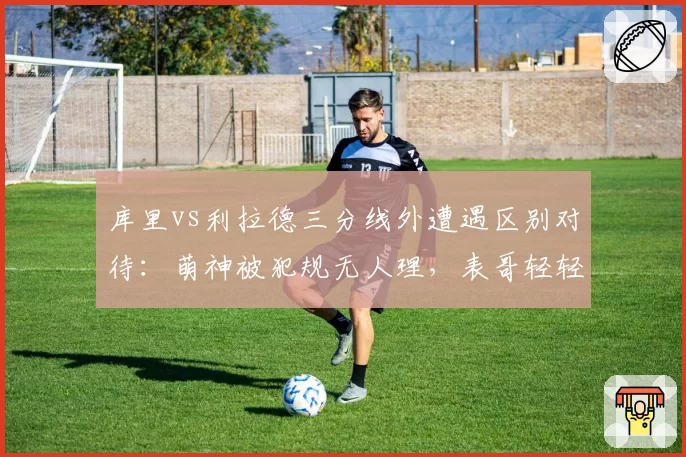 库里vs利拉德三分线外遭遇区别对待：萌神被犯规无人理，表哥轻轻一碰就响哨