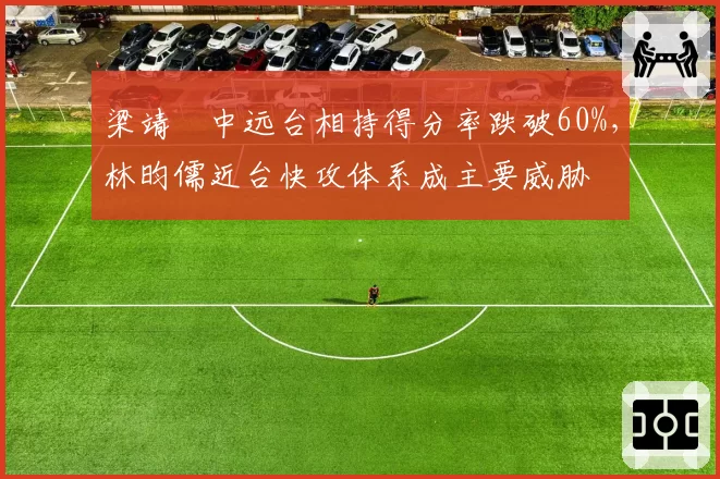 梁靖崑中远台相持得分率跌破60%，林昀儒近台快攻体系成主要威胁