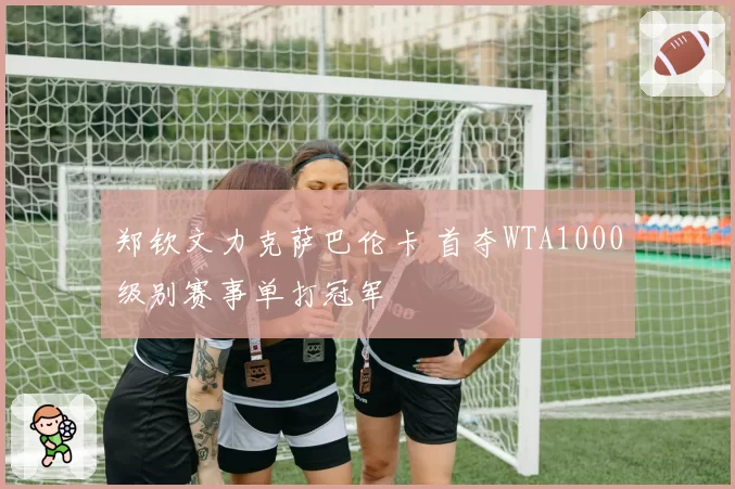 郑钦文力克萨巴伦卡 首夺WTA1000级别赛事单打冠军