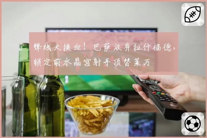 锋线大换血！巴萨放弃拉什福德，锁定前水晶宫射手顶替莱万