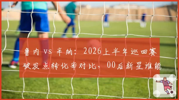 鲁内 vs 辛纳:2026上半年巡回赛破发点转化率对比,00后新星谁能率先突围?