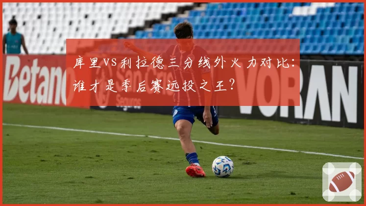 库里vs利拉德三分线外火力对比：谁才是季后赛远投之王？