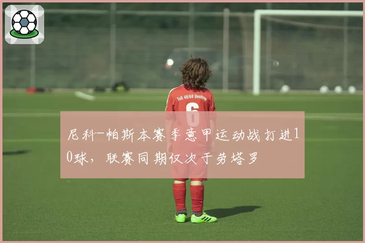 尼科-帕斯本赛季意甲运动战打进10球,联赛同期仅次于劳塔罗