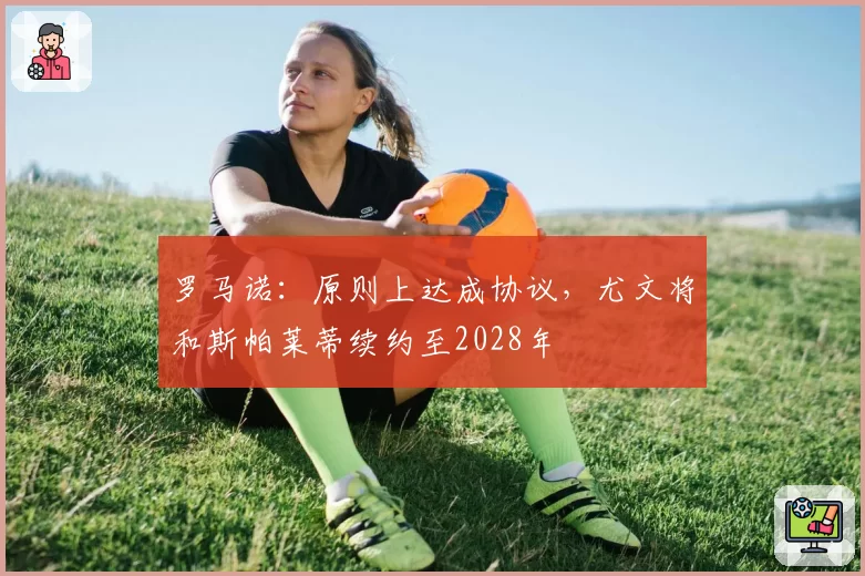 罗马诺：原则上达成协议，尤文将和斯帕莱蒂续约至2028年