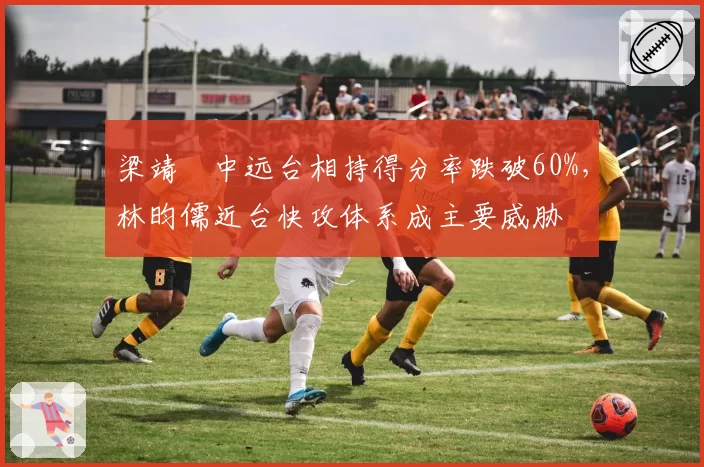 梁靖崑中远台相持得分率跌破60%，林昀儒近台快攻体系成主要威胁