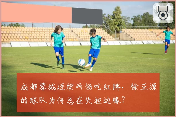 成都蓉城连续两场吃红牌，徐正源的球队为何总在失控边缘？