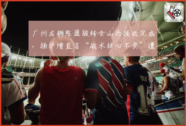 广州龙狮陈盈骏转会山西接近完成,杨学增直言“战术核心不卖”遭打脸