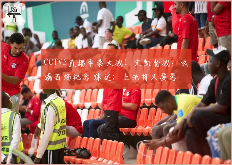 CCTV5直播中泰大战!宋凯督战,武磊百场纪念 球迷:上老将又要悬