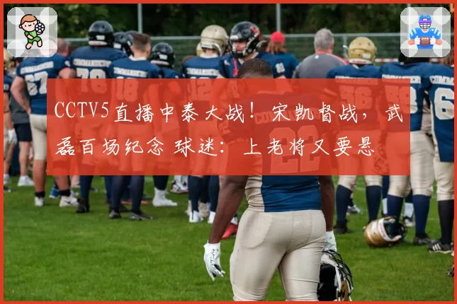 CCTV5直播中泰大战!宋凯督战,武磊百场纪念 球迷:上老将又要悬