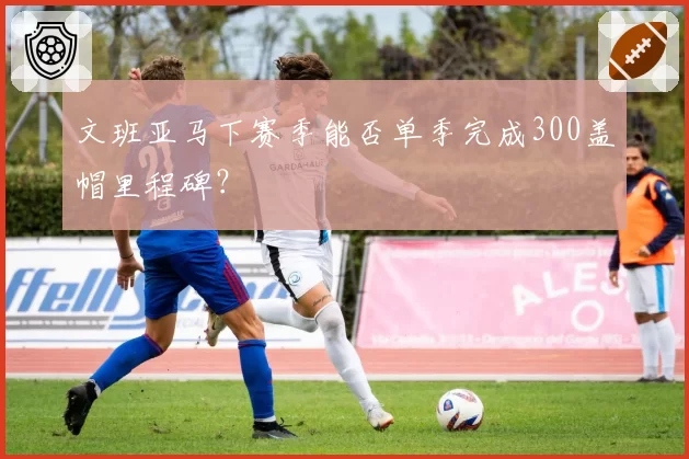 文班亚马下赛季能否单季完成300盖帽里程碑？