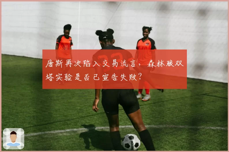 唐斯再次陷入交易流言，森林狼双塔实验是否已宣告失败？