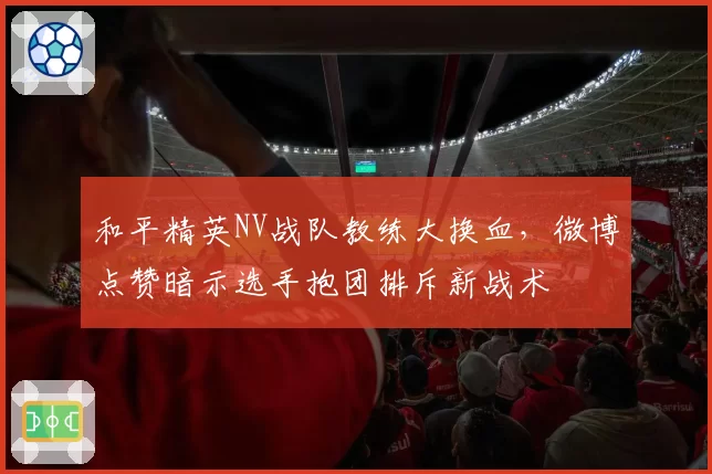 和平精英NV战队教练大换血,微博点赞暗示选手抱团排斥新战术