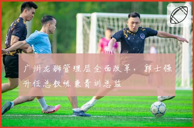 广州龙狮管理层全面改革,郭士强升任总教练兼青训总监