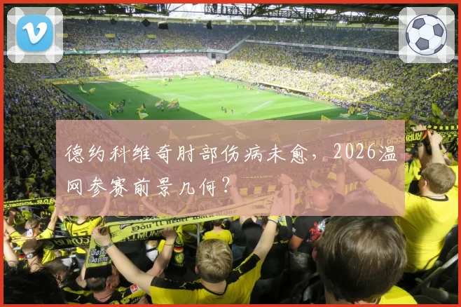 德约科维奇肘部伤病未愈,2026温网参赛前景几何?
