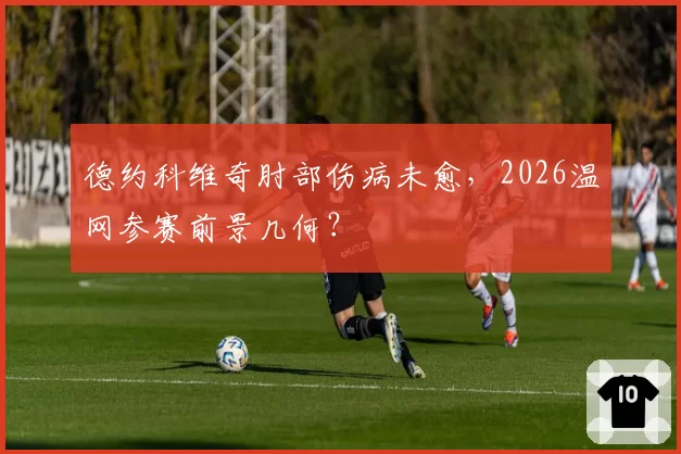德约科维奇肘部伤病未愈,2026温网参赛前景几何?