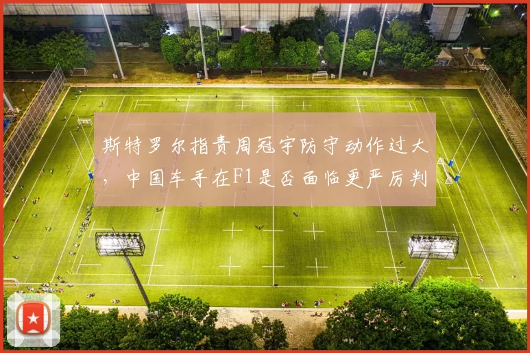 斯特罗尔指责周冠宇防守动作过大，中国车手在F1是否面临更严厉判罚尺度？