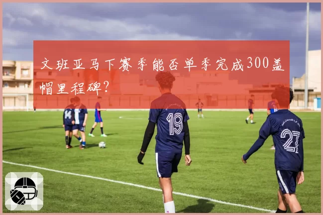文班亚马下赛季能否单季完成300盖帽里程碑？