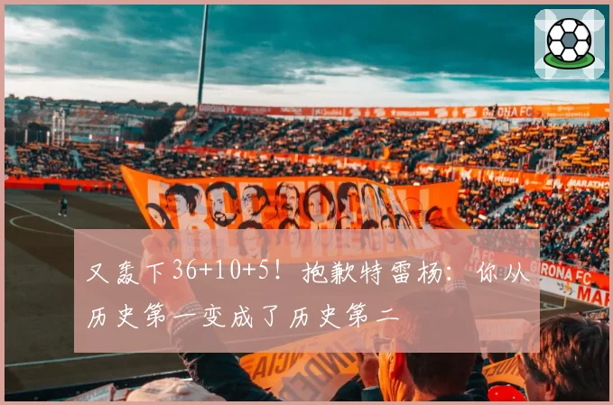 又轰下36+10+5!抱歉特雷杨:你从历史第一变成了历史第二