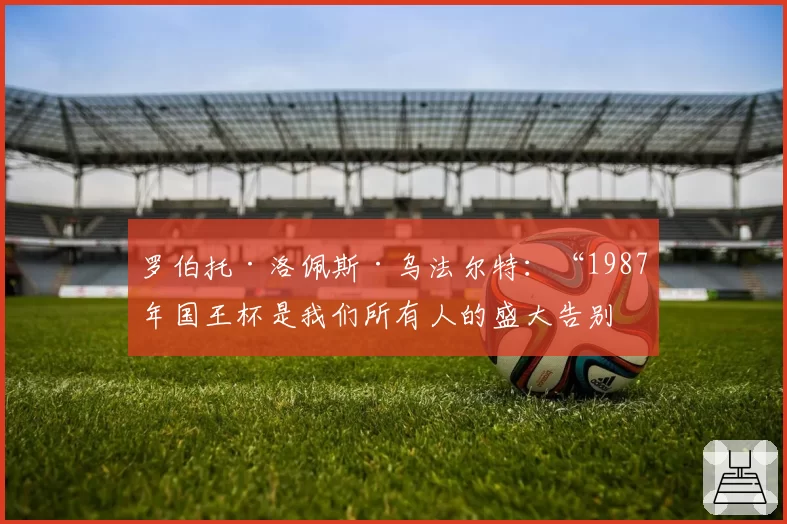 罗伯托·洛佩斯·乌法尔特：“1987年国王杯是我们所有人的盛大告别”