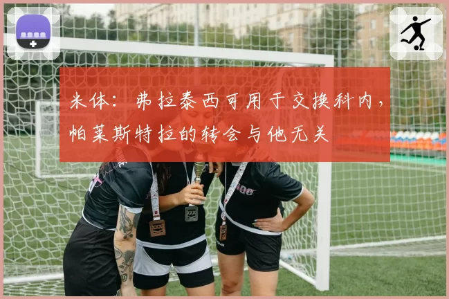 米体：弗拉泰西可用于交换科内，帕莱斯特拉的转会与他无关