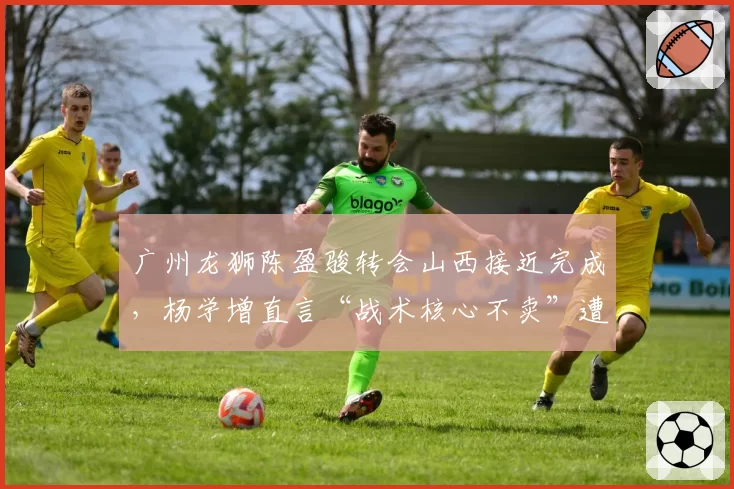 广州龙狮陈盈骏转会山西接近完成，杨学增直言“战术核心不卖”遭打脸
