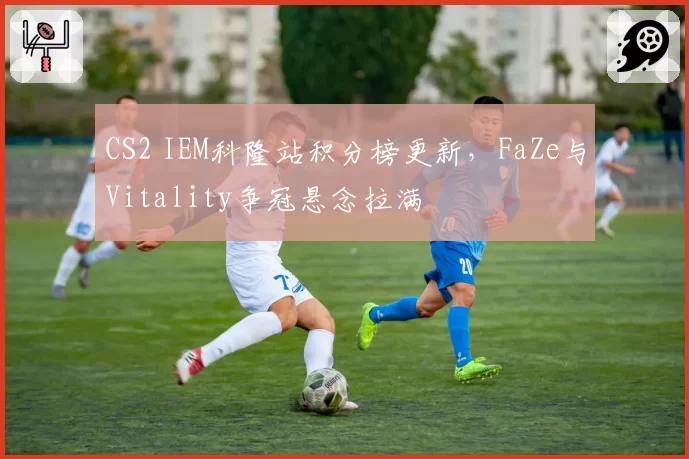 CS2 IEM科隆站积分榜更新,FaZe与Vitality争冠悬念拉满