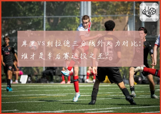 库里vs利拉德三分线外火力对比:谁才是季后赛远投之王?