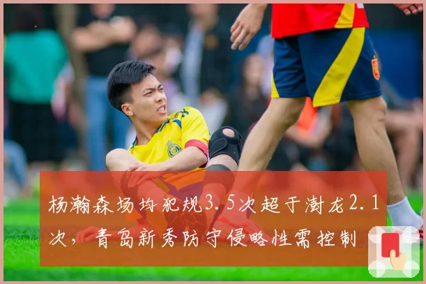 杨瀚森场均犯规3.5次超于澍龙2.1次,青岛新秀防守侵略性需控制