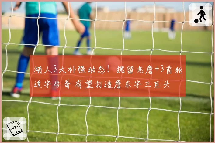 湖人3大补强动态！挽留老詹+3首轮追字母哥 有望打造詹东字三巨头