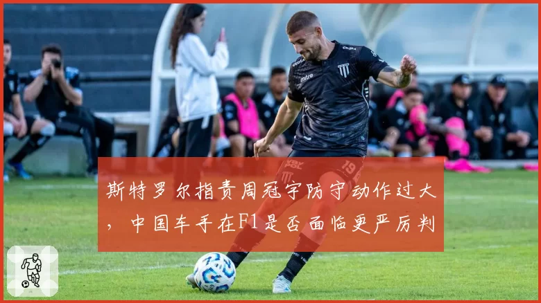 斯特罗尔指责周冠宇防守动作过大，中国车手在F1是否面临更严厉判罚尺度？